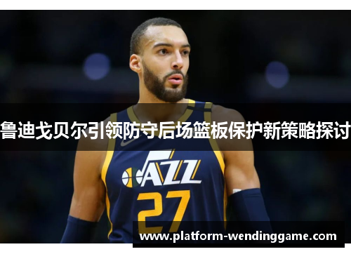 鲁迪戈贝尔引领防守后场篮板保护新策略探讨 鲁迪戈贝尔引领防守后场篮板保护新策略探讨