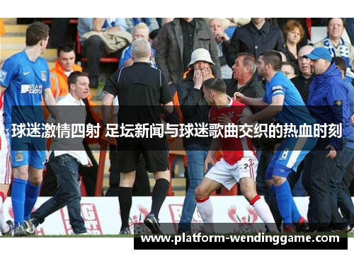球迷激情四射 足坛新闻与球迷歌曲交织的热血时刻 球迷激情四射 足坛新闻与球迷歌曲交织的热血时刻