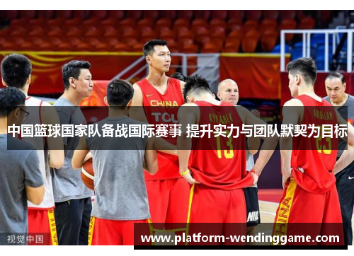 中国篮球国家队备战国际赛事 提升实力与团队默契为目标 中国篮球国家队备战国际赛事 提升实力与团队默契为目标