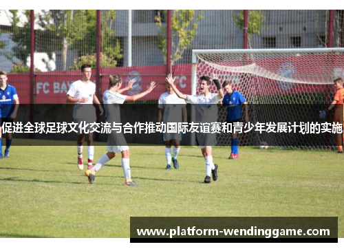促进全球足球文化交流与合作推动国际友谊赛和青少年发展计划的实施 促进全球足球文化交流与合作推动国际友谊赛和青少年发展计划的实施