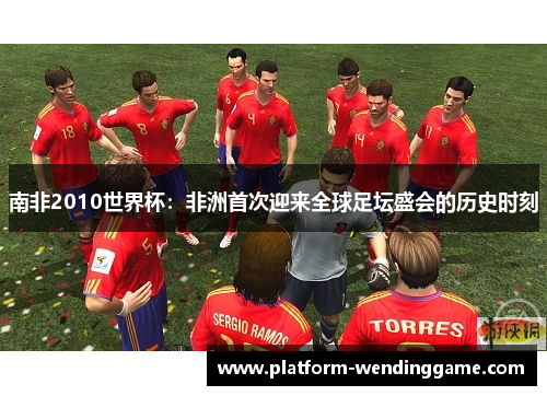 南非2010世界杯:非洲首次迎来全球足坛盛会的历史时刻 南非2010世界杯:非洲首次迎来全球足坛盛会的历史时刻