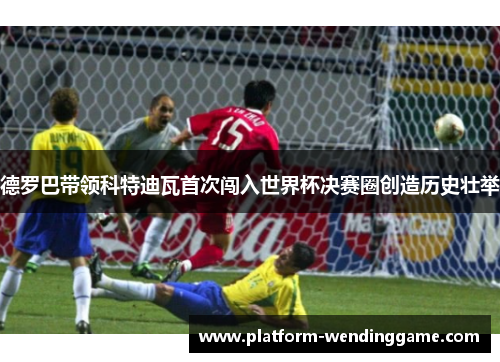 德罗巴带领科特迪瓦首次闯入世界杯决赛圈创造历史壮举 德罗巴带领科特迪瓦首次闯入世界杯决赛圈创造历史壮举