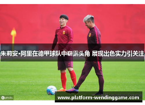 朱莉安·阿里在德甲球队中崭露头角 展现出色实力引关注 朱莉安·阿里在德甲球队中崭露头角 展现出色实力引关注