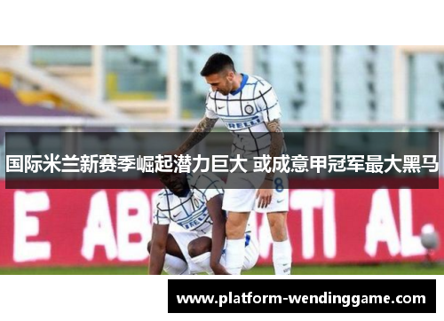 国际米兰新赛季崛起潜力巨大 或成意甲冠军最大黑马 国际米兰新赛季崛起潜力巨大 或成意甲冠军最大黑马