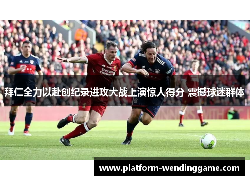 拜仁全力以赴创纪录进攻大战上演惊人得分 震撼球迷群体 拜仁全力以赴创纪录进攻大战上演惊人得分 震撼球迷群体