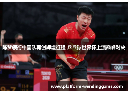 陈梦领衔中国队再创辉煌征程 乒乓球世界杯上演巅峰对决 陈梦领衔中国队再创辉煌征程 乒乓球世界杯上演巅峰对决