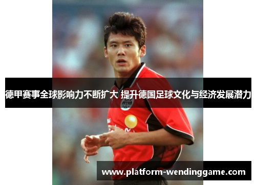 德甲赛事全球影响力不断扩大 提升德国足球文化与经济发展潜力
