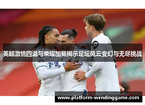 英超激情四溢与荣耀加冕揭示足坛风云变幻与无尽挑战