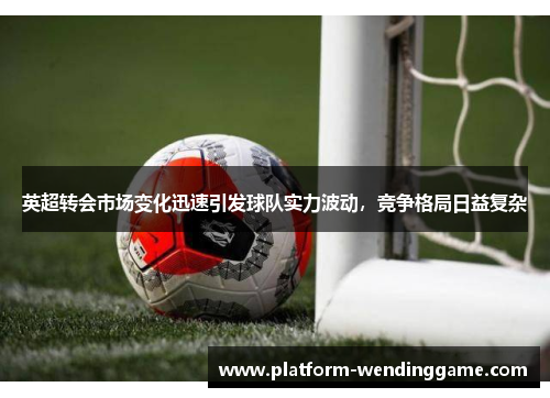 英超转会市场变化迅速引发球队实力波动,竞争格局日益复杂 英超转会市场变化迅速引发球队实力波动,竞争格局日益复杂