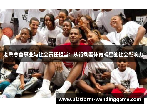 老詹慈善事业与社会责任担当:从行动看体育明星的社会影响力 老詹慈善事业与社会责任担当:从行动看体育明星的社会影响力