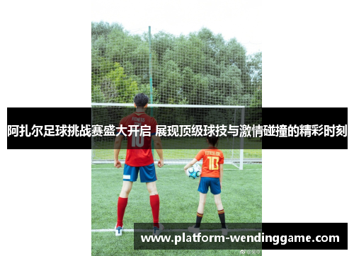 阿扎尔足球挑战赛盛大开启 展现顶级球技与激情碰撞的精彩时刻 阿扎尔足球挑战赛盛大开启 展现顶级球技与激情碰撞的精彩时刻