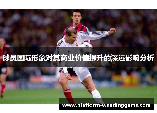 球员国际形象对其商业价值提升的深远影响分析 球员国际形象对其商业价值提升的深远影响分析
