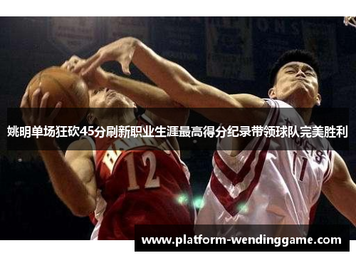 姚明单场狂砍45分刷新职业生涯最高得分纪录带领球队完美胜利