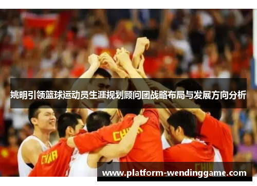 姚明引领篮球运动员生涯规划顾问团战略布局与发展方向分析 姚明引领篮球运动员生涯规划顾问团战略布局与发展方向分析