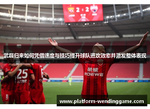 武磊归来如何凭借速度与技巧提升球队进攻效率并激发整体表现 武磊归来如何凭借速度与技巧提升球队进攻效率并激发整体表现