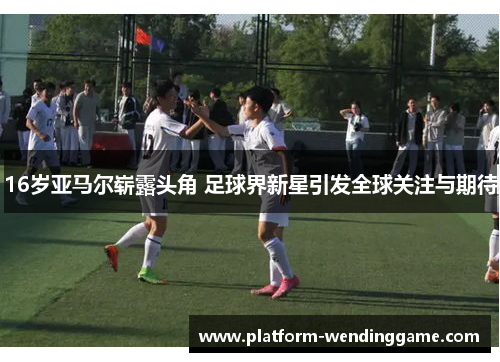 16岁亚马尔崭露头角 足球界新星引发全球关注与期待 16岁亚马尔崭露头角 足球界新星引发全球关注与期待