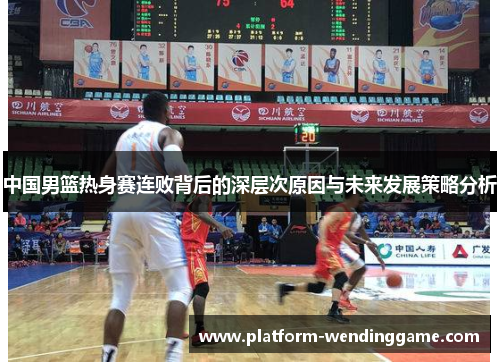 中国男篮热身赛连败背后的深层次原因与未来发展策略分析 中国男篮热身赛连败背后的深层次原因与未来发展策略分析