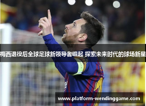 梅西退役后全球足球新领导者崛起 探索未来时代的球场新星 梅西退役后全球足球新领导者崛起 探索未来时代的球场新星