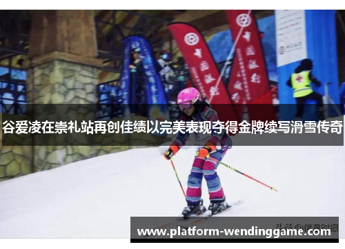 谷爱凌在崇礼站再创佳绩以完美表现夺得金牌续写滑雪传奇