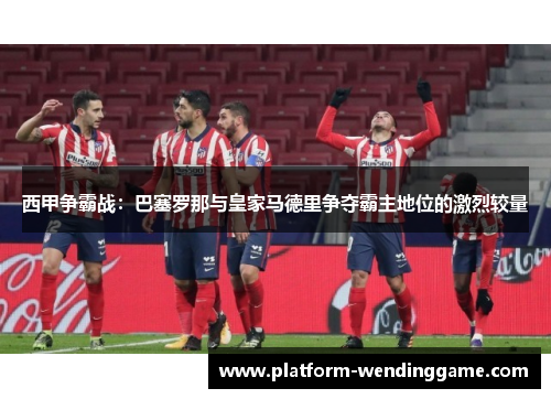 西甲争霸战:巴塞罗那与皇家马德里争夺霸主地位的激烈较量 西甲争霸战:巴塞罗那与皇家马德里争夺霸主地位的激烈较量