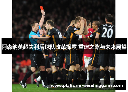 阿森纳英超失利后球队改革探索 重建之路与未来展望