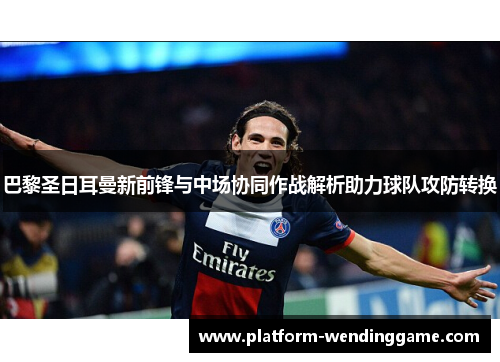 巴黎圣日耳曼新前锋与中场协同作战解析助力球队攻防转换 巴黎圣日耳曼新前锋与中场协同作战解析助力球队攻防转换