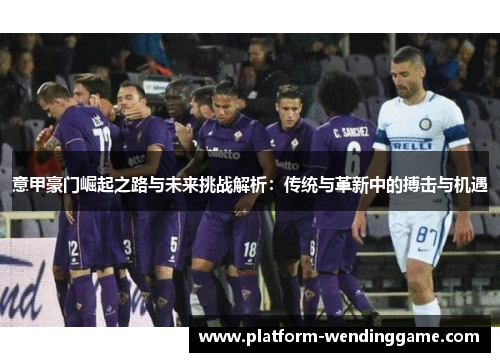 意甲豪门崛起之路与未来挑战解析:传统与革新中的搏击与机遇 意甲豪门崛起之路与未来挑战解析:传统与革新中的搏击与机遇