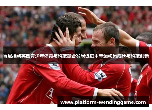 鲁尼推动英国青少年体育与科技融合发展促进未来运动员成长与科技创新 鲁尼推动英国青少年体育与科技融合发展促进未来运动员成长与科技创新