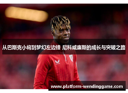 从巴斯克小将到梦幻左边锋 尼科威廉斯的成长与突破之路 从巴斯克小将到梦幻左边锋 尼科威廉斯的成长与突破之路