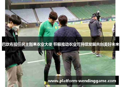 巴坎布担任民主刚果农业大使 积极推动农业可持续发展共创美好未来 巴坎布担任民主刚果农业大使 积极推动农业可持续发展共创美好未来