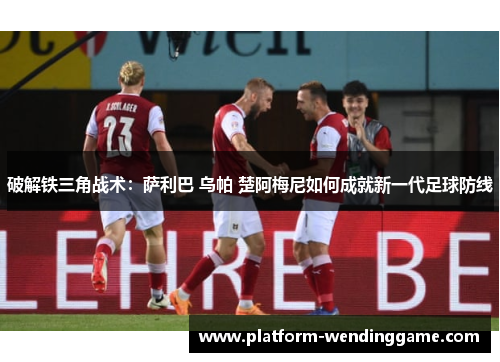 破解铁三角战术:萨利巴 乌帕 楚阿梅尼如何成就新一代足球防线 破解铁三角战术:萨利巴 乌帕 楚阿梅尼如何成就新一代足球防线