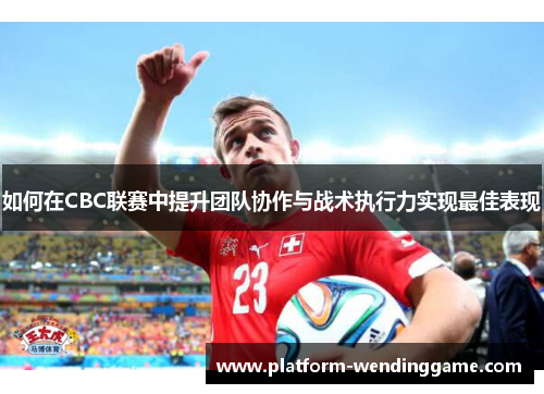 如何在CBC联赛中提升团队协作与战术执行力实现最佳表现