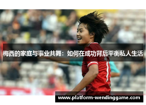梅西的家庭与事业共舞:如何在成功背后平衡私人生活 梅西的家庭与事业共舞:如何在成功背后平衡私人生活