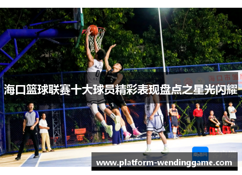 海口篮球联赛十大球员精彩表现盘点之星光闪耀 海口篮球联赛十大球员精彩表现盘点之星光闪耀
