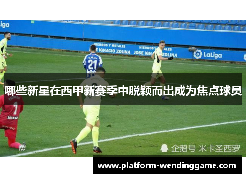 哪些新星在西甲新赛季中脱颖而出成为焦点球员 哪些新星在西甲新赛季中脱颖而出成为焦点球员