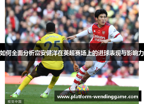 如何全面分析富安健洋在英超赛场上的进球表现与影响力 如何全面分析富安健洋在英超赛场上的进球表现与影响力