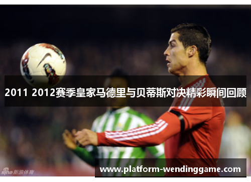 2011 2012赛季皇家马德里与贝蒂斯对决精彩瞬间回顾 2011 2012赛季皇家马德里与贝蒂斯对决精彩瞬间回顾