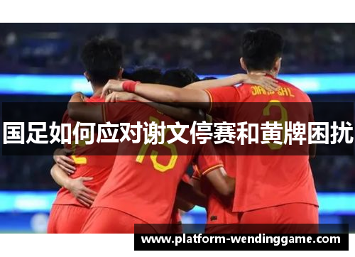 国足如何应对谢文停赛和黄牌困扰 国足如何应对谢文停赛和黄牌困扰