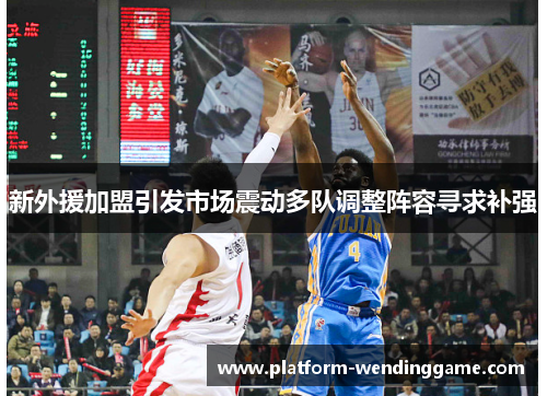 新外援加盟引发市场震动多队调整阵容寻求补强
