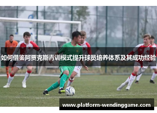 如何借鉴阿贾克斯青训模式提升球员培养体系及其成功经验 如何借鉴阿贾克斯青训模式提升球员培养体系及其成功经验