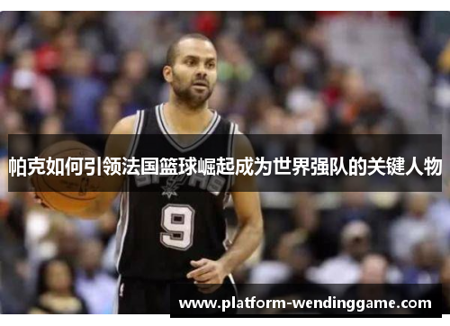 帕克如何引领法国篮球崛起成为世界强队的关键人物 帕克如何引领法国篮球崛起成为世界强队的关键人物
