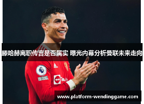 滕哈赫离职传言是否属实 曝光内幕分析曼联未来走向