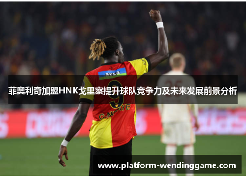 菲奥利奇加盟HNK戈里察提升球队竞争力及未来发展前景分析 菲奥利奇加盟HNK戈里察提升球队竞争力及未来发展前景分析