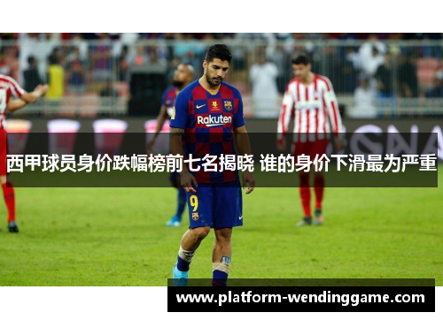 西甲球员身价跌幅榜前七名揭晓 谁的身价下滑最为严重 西甲球员身价跌幅榜前七名揭晓 谁的身价下滑最为严重