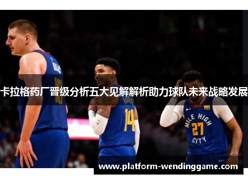 卡拉格药厂晋级分析五大见解解析助力球队未来战略发展 卡拉格药厂晋级分析五大见解解析助力球队未来战略发展