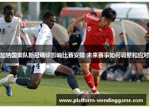 加纳国奥队新冠确诊影响比赛安排 未来赛事如何调整和应对 加纳国奥队新冠确诊影响比赛安排 未来赛事如何调整和应对