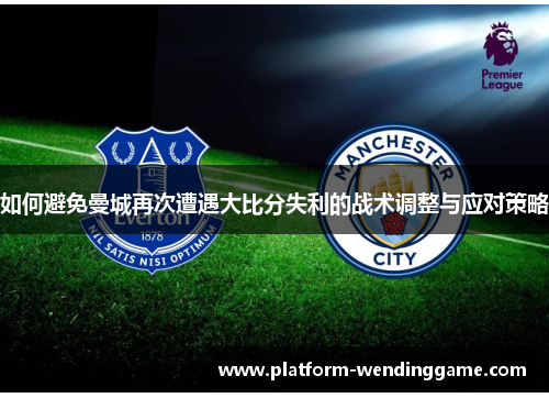 如何避免曼城再次遭遇大比分失利的战术调整与应对策略 如何避免曼城再次遭遇大比分失利的战术调整与应对策略