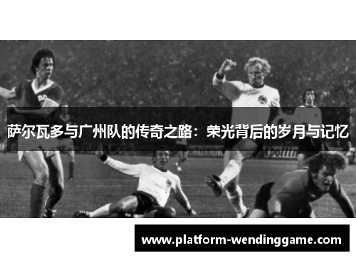 萨尔瓦多与广州队的传奇之路:荣光背后的岁月与记忆 萨尔瓦多与广州队的传奇之路:荣光背后的岁月与记忆