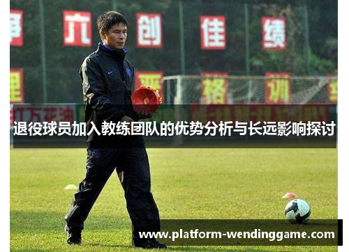 退役球员加入教练团队的优势分析与长远影响探讨 退役球员加入教练团队的优势分析与长远影响探讨