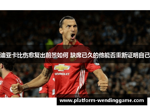 迪亚卡比伤愈复出前景如何 缺席已久的他能否重新证明自己 迪亚卡比伤愈复出前景如何 缺席已久的他能否重新证明自己
